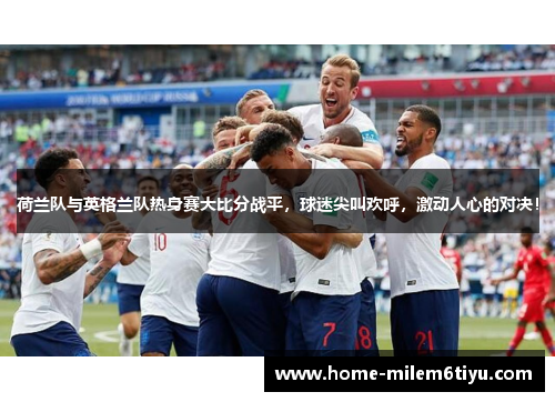 荷兰队与英格兰队热身赛大比分战平，球迷尖叫欢呼，激动人心的对决！